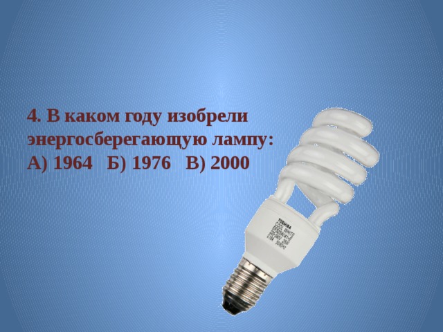 4. В каком году изобрели энергосберегающую лампу: А) 1964 Б) 1976 В) 2000 