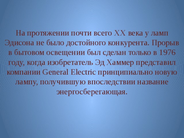 На протяжении почти всего XX века у ламп Эдисона не было достойного конкурента. Прорыв в бытовом освещении был сделан только в 1976 году, когда изобретатель Эд Хаммер представил компании General Electric принципиально новую лампу, получившую впоследствии название энергосберегающая. 