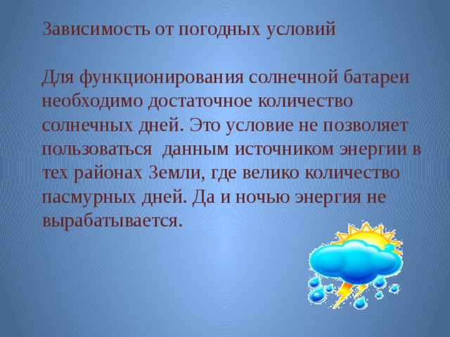 Зависимость от погодных условий Для функционирования солнечной батареи необходимо достаточное количество солнечных дней. Это условие не позволяет пользоваться данным источником энергии в тех районах Земли, где велико количество пасмурных дней. Да и ночью энергия не вырабатывается. 