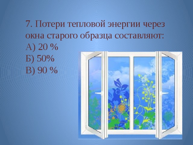 7. Потери тепловой энергии через окна старого образца составляют: А) 20 % Б) 50% В) 90 % 