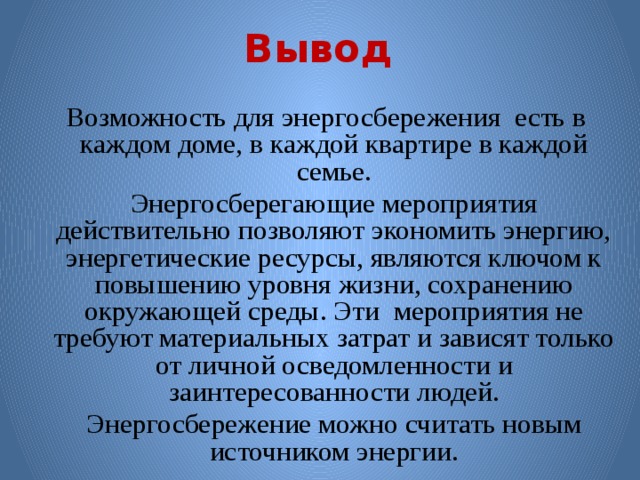 Вывод  Возможность для энергосбережения есть в каждом доме, в каждой квартире в каждой семье.  Энергосберегающие мероприятия действительно позволяют экономить энергию, энергетические ресурсы, являются ключом к повышению уровня жизни, сохранению окружающей среды. Эти мероприятия не требуют материальных затрат и зависят только от личной осведомленности и заинтересованности людей.  Энергосбережение можно считать новым источником энергии. 
