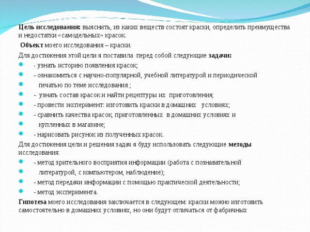 Цель исследования: выяснить, из каких веществ состоят краски, определить преимущества и недостатки «самодельных» красок.   Объект моего исследования – краски. Для достижения этой цели я поставила перед собой следующие задачи:  - узнать историю появления красок;  - ознакомиться с научно-популярной, учебной литературой и периодической  печатью по теме исследования ;  - узнать состав красок и найти рецептуры их приготовления;  - провести эксперимент: изготовить краски в домашних условиях;  - сравнить качества красок, приготовленных в домашних условиях и  купленных в магазине;  - нарисовать рисунок из полученных красок. Для достижения цели и решения задач я буду использовать следующие методы исследования:  - метод зрительного восприятия информации (работа с познавательной  литературой, с компьютером, наблюдение);  - метод передачи информации с помощью практической деятельности;  - метод эксперимента. Гипотеза моего исследования заключается в следующем: краски можно изготовить самостоятельно в домашних условиях, но они будут отличаться от фабричных 