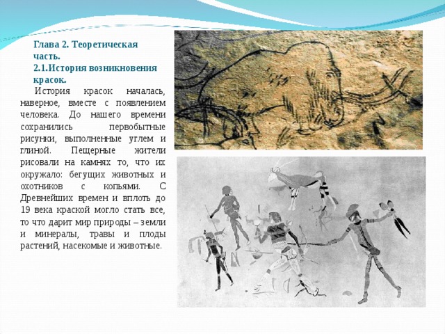Глава 2. Теоретическая часть.  2.1.История возникновения красок.    История красок началась, наверное, вместе с появлением человека. До нашего времени сохранились первобытные рисунки, выполненные углем и глиной. Пещерные жители рисовали на камнях то, что их окружало: бегущих животных и охотников с копьями. С Древнейших времен и вплоть до 19 века краской могло стать все, то что дарит мир природы – земли и минералы, травы и плоды растений, насекомые и животные. 