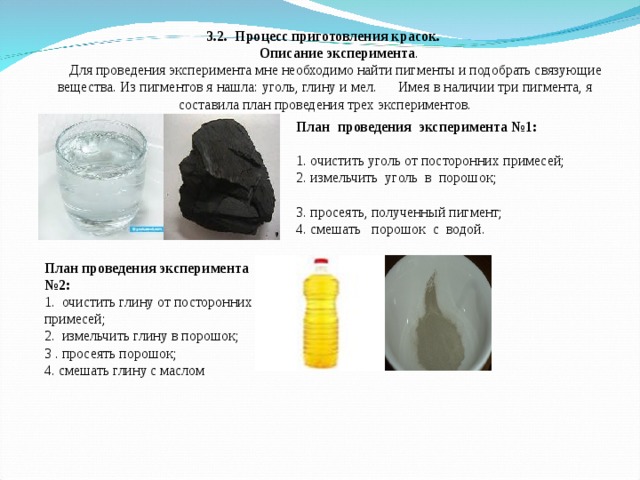 3.2. Процесс приготовления красок.  Описание эксперимента .  Для проведения эксперимента мне необходимо найти пигменты и подобрать связующие вещества. Из пигментов я нашла: уголь, глину и мел. Имея в наличии три пигмента, я составила план проведения трех экспериментов.   План проведения эксперимента №1: 1. очистить уголь от посторонних примесей; 2. измельчить уголь в порошок; 3. просеять, полученный пигмент; 4. смешать порошок с водой. План проведения эксперимента №2:  1. очистить глину от посторонних примесей;  2. измельчить глину в порошок;  3 . просеять порошок;  4. смешать глину с маслом 