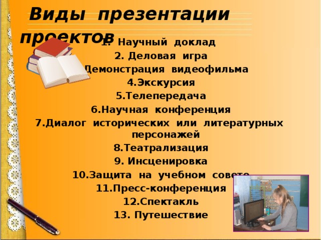  Виды презентации проектов 1. Научный доклад  2. Деловая игра 3.Демонстрация видеофильма 4.Экскурсия 5.Телепередача 6.Научная конференция 7.Диалог исторических или литературных персонажей 8.Театрализация 9. Инсценировка 10.Защита на учебном совете 11.Пресс-конференция 12.Спектакль 13. Путешествие 