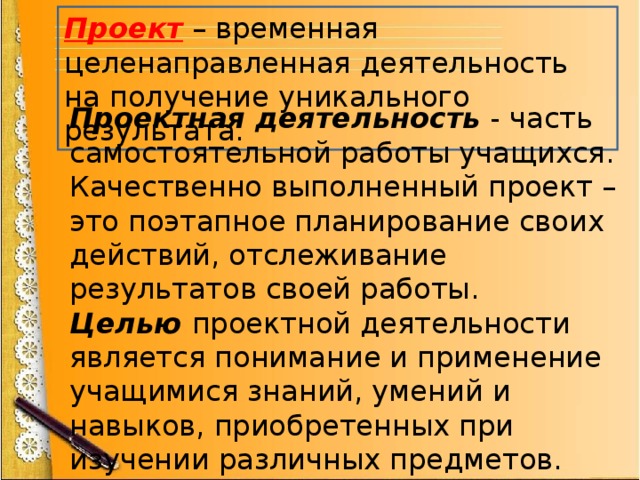 Проект – временная целенаправленная деятельность на получение уникального результата. Проектная деятельность  - часть самостоятельной работы учащихся. Качественно выполненный проект – это поэтапное планирование своих действий, отслеживание результатов своей работы. Целью  проектной деятельности  является понимание и применение учащимися знаний, умений и навыков, приобретенных при изучении различных предметов. 