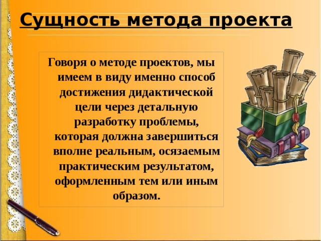 Сущность метода проекта   Говоря о методе проектов, мы имеем в виду именно способ достижения дидактической цели через детальную разработку проблемы, которая должна завершиться вполне реальным, осязаемым практическим результатом, оформленным тем или иным образом. 