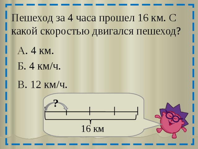 Пешеход за 4 часа прошел 16 км. С какой скоростью двигался пешеход? А. 4 км. Б. 4 км/ч. В. 12 км/ч. ? 16 км 