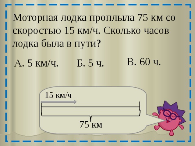 Моторная лодка проплыла 75 км со скоростью 15 км/ч. Сколько часов лодка была в пути? В. 60 ч. А. 5 км/ч. Б. 5 ч. 15 км/ч 75 км 