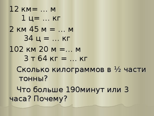 12 км= … м 1 ц= … кг 2 км 45 м = … м 34 ц = … кг 102 км 20 м =… м 3 т 64 кг = … кг  Сколько килограммов в ½ части тонны?  Что больше 190минут или 3 часа? Почему? 