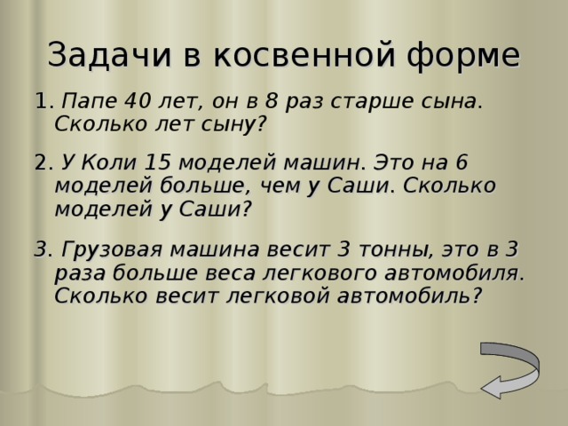 Задачи в косвенной форме 1 . Папе 40 лет, он в 8 раз старше сына. Сколько лет сыну? 2. У Коли 15 моделей машин. Это на 6 моделей больше, чем у Саши. Сколько моделей у Саши?  3. Грузовая машина весит 3 тонны, это в 3 раза больше веса легкового автомобиля. Сколько весит легковой автомобиль? 