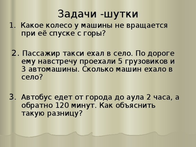 Задачи -шутки 1. Какое колесо у машины не вращается при её спуске с горы?  2. Пассажир такси ехал в село. По дороге ему навстречу проехали 5 грузовиков и 3 автомашины. Сколько машин ехало в село? 3 . Автобус едет от города до аула 2 часа, а обратно 120 минут. Как объяснить такую разницу? 