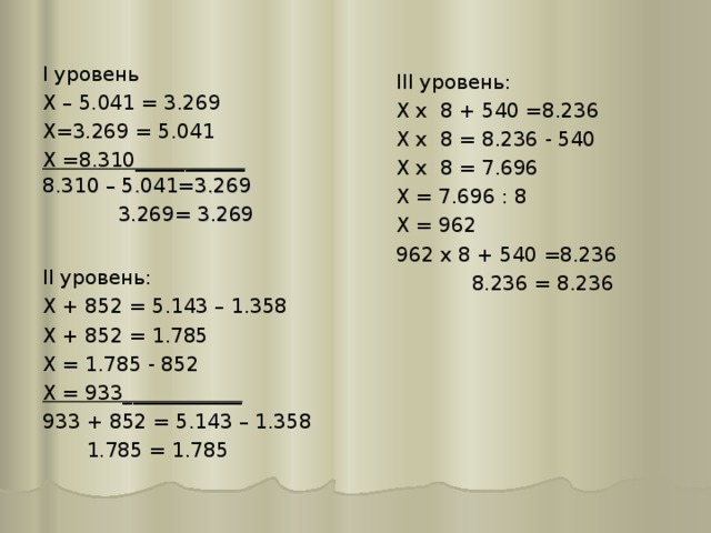 I уровень Х – 5.041 = 3.269 Х=3.269 = 5.041 Х =8.310___________  III уровень: Х х 8 + 540 =8.236 Х х 8 = 8.236 - 540 Х х 8 = 7.696 Х = 7.696 : 8 Х = 962 962 х 8 + 540 =8.236  8.236 = 8.236 8.310 – 5.041=3.269  3.269= 3.269 II уровень: Х + 852 = 5.143 – 1.358 Х + 852 = 1.785 Х = 1.785 - 852 Х = 933____________ 933 + 852 = 5.143 – 1.358  1.785 = 1.785 
