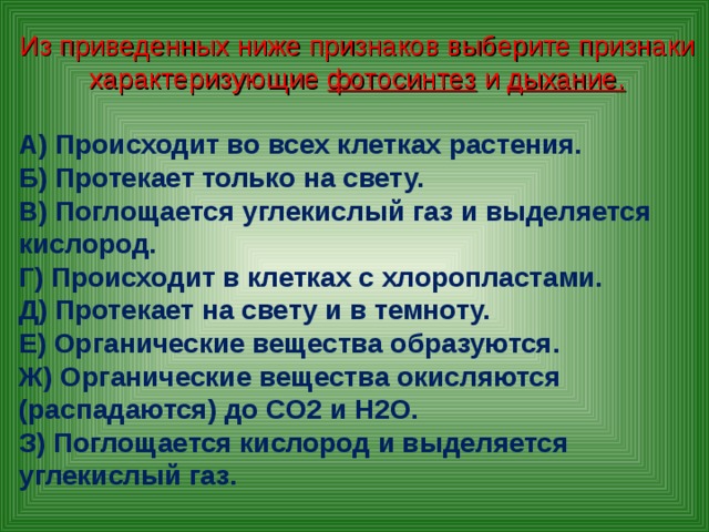 Из приведенных ниже признаков выберите признаки характеризующие фотосинтез и дыхание. А) Происходит во всех клетках растения. Б) Протекает только на свету. В) Поглощается углекислый газ и выделяется кислород. Г) Происходит в клетках с хлоропластами. Д) Протекает на свету и в темноту. Е) Органические вещества образуются. Ж) Органические вещества окисляются (распадаются) до СО2 и Н2О. З) Поглощается кислород и выделяется углекислый газ.