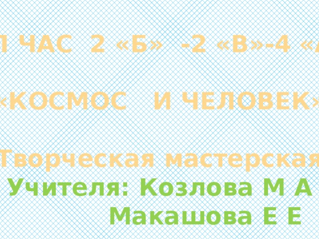 КЛ ЧАС 2 «Б» -2 «В»-4 «А»  «КОСМОС И ЧЕЛОВЕК»  Творческая мастерская Учителя: Козлова М А  Макашова Е Е  