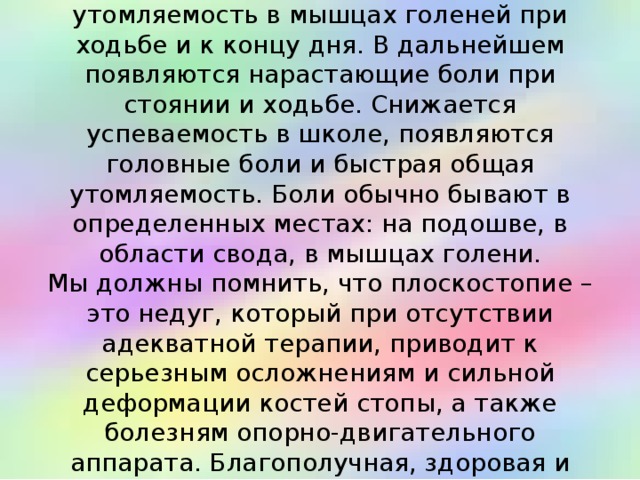  У детей школьного возраста с плоскостопием появляется боль и утомляемость в мышцах голеней при ходьбе и к концу дня. В дальнейшем появляются нарастающие боли при стоянии и ходьбе. Снижается успеваемость в школе, появляются головные боли и быстрая общая утомляемость. Боли обычно бывают в определенных местах: на подошве, в области свода, в мышцах голени.  Мы должны помнить, что плоскостопие – это недуг, который при отсутствии адекватной терапии, приводит к серьезным осложнениям и сильной деформации костей стопы, а также болезням опорно-двигательного аппарата. Благополучная, здоровая и правильно развитая стопа - это залог здоровья ребенка в будущем.   
