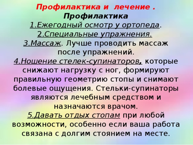    Профилактика и лечение .  Профилактика  1.Ежегодный осмотр у ортопеда .  2. Специальные упражнения.   3.Массаж . Лучше проводить массаж после упражнений.  4.Ношение стелек-супинаторов , которые снижают нагрузку с ног, формируют правильную геометрию стопы и снимают болевые ощущения. Стельки-супинаторы являются лечебным средством и назначаются врачом.  5.Давать отдых стопам при любой возможности, особенно если ваша работа связана с долгим стоянием на месте.     