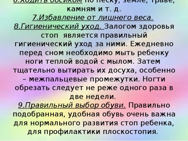 6.Ходить босиком по песку, земле, траве, камням и т. д.  7.Избавление от лишнего веса.   8.Гигиенический уход.  Залогом здоровья стоп является правильный гигиенический уход за ними. Ежедневно перед сном необходимо мыть ребенку ноги теплой водой с мылом. Затем тщательно вытирать их досуха, особенно – межпальцевые промежутки. Ногти обрезать следует не реже одного раза в две недели.  9.Правильный выбор обуви. Правильно подобранная, удобная обувь очень важна для нормального развития стоп ребенка, для профилактики плоскостопия.   