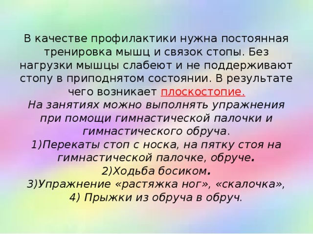  В качестве профилактики нужна постоянная тренировка мышц и связок стопы. Без нагрузки мышцы слабеют и не поддерживают стопу в приподнятом состоянии. В результате чего возникает плоскостопие.  На занятиях можно выполнять упражнения при помощи гимнастической палочки и гимнастического обруча .  1)Перекаты стоп с носка, на пятку стоя на гимнастической палочке, обруче .  2)Ходьба босиком .  3)Упражнение «растяжка ног», «скалочка»,  4) Прыжки из обруча в обруч.   