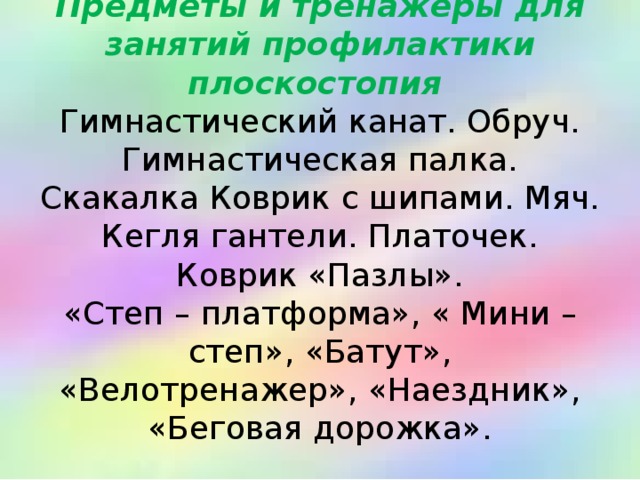 Предметы и тренажеры для занятий профилактики плоскостопия   Гимнастический канат. Обруч. Гимнастическая палка. Скакалка Коврик с шипами. Мяч. Кегля гантели. Платочек.  Коврик «Пазлы».  «Степ – платформа», « Мини – степ», «Батут», «Велотренажер», «Наездник», «Беговая дорожка».   