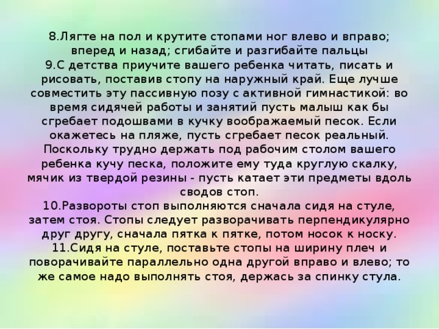 8.Лягте на пол и крутите стопами ног влево и вправо; вперед и назад; сгибайте и разгибайте пальцы  9.С детства приучите вашего ребенка читать, писать и рисовать, поставив стопу на наружный край. Еще лучше совместить эту пассивную позу с активной гимнастикой: во время сидячей работы и занятий пусть малыш как бы сгребает подошвами в кучку воображаемый песок. Если окажетесь на пляже, пусть сгребает песок реальный. Поскольку трудно держать под рабочим столом вашего ребенка кучу песка, положите ему туда круглую скалку, мячик из твердой резины - пусть катает эти предметы вдоль сводов стоп.  10.Развороты стоп выполняются сначала сидя на стуле, затем стоя. Стопы следует разворачивать перпендикулярно друг другу, сначала пятка к пятке, потом носок к носку.  11.Сидя на стуле, поставьте стопы на ширину плеч и поворачивайте параллельно одна другой вправо и влево; то же самое надо выполнять стоя, держась за спинку стула.   