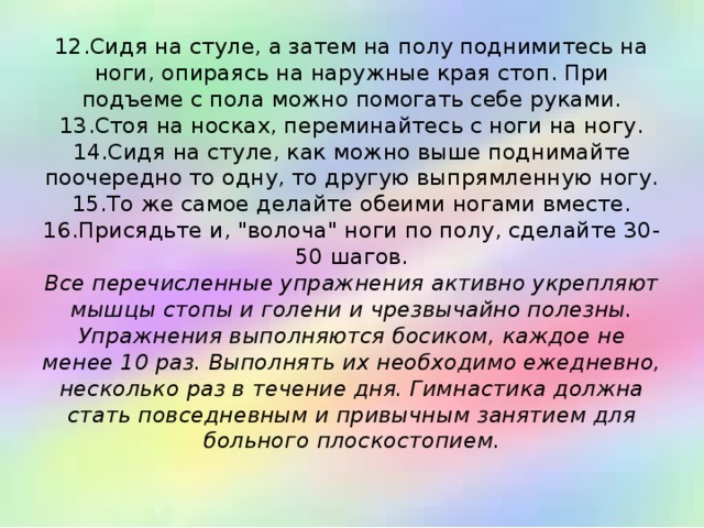 12.Сидя на стуле, а затем на полу поднимитесь на ноги, опираясь на наружные края стоп. При подъеме с пола можно помогать себе руками.  13.Стоя на носках, переминайтесь с ноги на ногу.  14.Сидя на стуле, как можно выше поднимайте поочередно то одну, то другую выпрямленную ногу.  15.То же самое делайте обеими ногами вместе.  16.Присядьте и, 