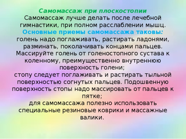 Самомассаж при плоскостопии  Самомассаж лучше делать после лечебной гимнастики, при полном расслаблении мышц.  Основные приемы самомассажа таковы :  голень надо поглаживать, растирать ладонями, разминать, поколачивать концами пальцев. Массируйте голень от голеностопного сустава к коленному, преимущественно внутреннюю поверхность голени;  стопу следует поглаживать и растирать тыльной поверхностью согнутых пальцев. Подошвенную поверхность стопы надо массировать от пальцев к пятке;  для самомассажа полезно использовать специальные резиновые коврики и массажные валики.   