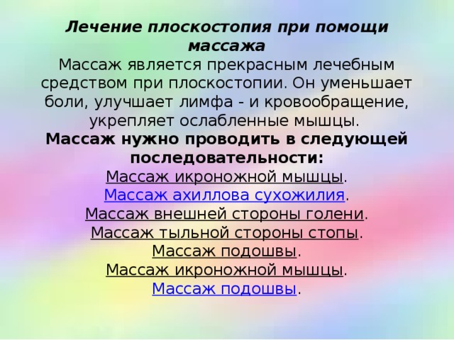 Лечение плоскостопия при помощи массажа  Массаж является прекрасным лечебным средством при плоскостопии. Он уменьшает боли, улучшает лимфа - и кровообращение, укрепляет ослабленные мышцы.  Массаж нужно проводить в следующей последовательности:  Массаж икроножной мышцы .  Массаж ахиллова сухожилия .  Массаж внешней стороны голени .  Массаж тыльной стороны стопы .  Массаж подошвы .  Массаж икроножной мышцы .  Массаж подошвы .   