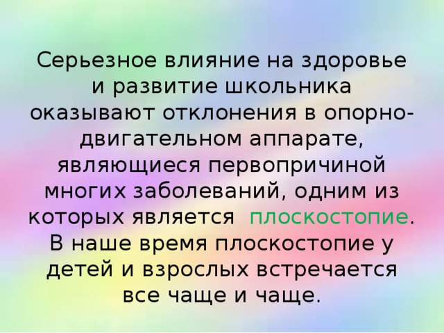  Серьезное влияние на здоровье и развитие школьника оказывают отклонения в опорно-двигательном аппарате, являющиеся первопричиной многих заболеваний, одним из которых является   плоскостопие . В наше время плоскостопие у детей и взрослых встречается все чаще и чаще. 
