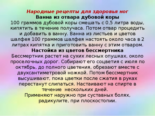 Народные рецепты для здоровья ног  Ванна из отвара дубовой коры  100 граммов дубовой коры смешать с 0,5 литра воды, кипятить в течение получаса. Потом отвар процедить и добавить в ванну. Ванна из листьев и цветов шалфея 100 граммов шалфея настоять около часа в 2 литрах кипятка и приготовить ванну с этим отваром.  Настойка из цветов бессмертника  Бессмертник растет на сухих лесных опушках, около проселочных дорог. Собирают его соцветия с июля по октябрь, до полного цветения, обрезают вместе с двухсантиметровой ножкой. Потом бессмертник высушивают, пока цветки после сжатия в руках перестанут слипаться. Настаивают на спирте в течение нескольких дней.   Применяют наружно при суставных болях, радикулите, при плоскостопии.   