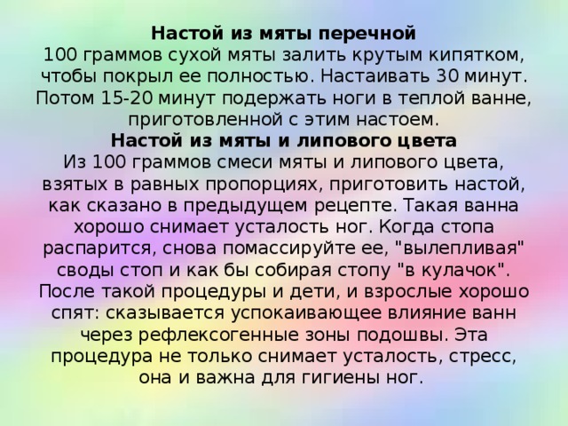 Настой из мяты перечной  100 граммов сухой мяты залить крутым кипятком, чтобы покрыл ее полностью. Настаивать 30 минут. Потом 15-20 минут подержать ноги в теплой ванне, приготовленной с этим настоем.  Настой из мяты и липового цвета  Из 100 граммов смеси мяты и липового цвета, взятых в равных пропорциях, приготовить настой, как сказано в предыдущем рецепте. Такая ванна хорошо снимает усталость ног. Когда стопа распарится, снова помассируйте ее, 