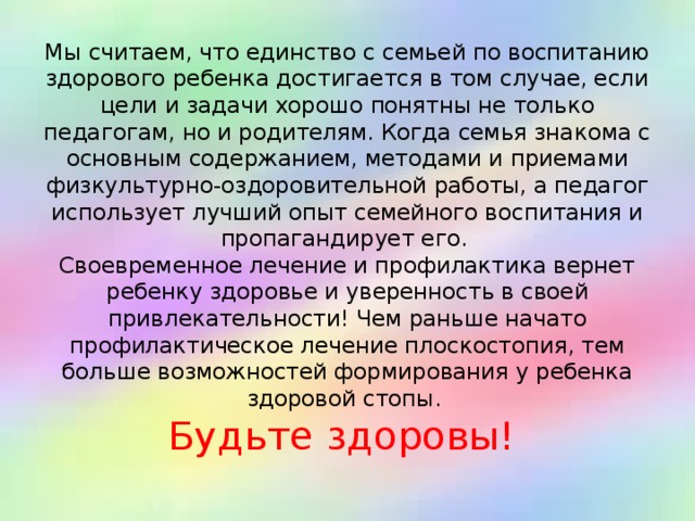 Мы считаем, что единство с семьей по воспитанию здорового ребенка достигается в том случае, если цели и задачи хорошо понятны не только педагогам, но и родителям. Когда семья знакома с основным содержанием, методами и приемами физкультурно-оздоровительной работы, а педагог использует лучший опыт семейного воспитания и пропагандирует его.  Своевременное лечение и профилактика вернет ребенку здоровье и уверенность в своей привлекательности! Чем раньше начато профилактическое лечение плоскостопия, тем больше возможностей формирования у ребенка здоровой стопы.  Будьте здоровы!   