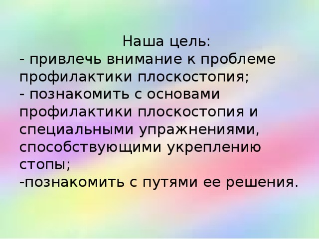   Наша цель:  - привлечь внимание к проблеме профилактики плоскостопия;  - познакомить с основами профилактики плоскостопия и специальными упражнениями, способствующими укреплению стопы;  -познакомить с путями ее решения.   
