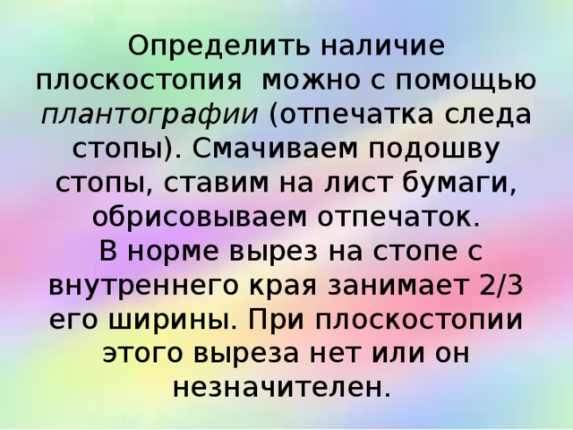 Определить наличие плоскостопия  можно с помощью плантографии  (отпечатка следа стопы). Смачиваем подошву стопы, ставим на лист бумаги, обрисовываем отпечаток.  В норме вырез на стопе с внутреннего края занимает 2/3 его ширины. При плоскостопии этого выреза нет или он незначителен. 