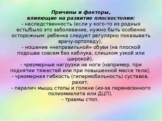 Причины и факторы,  влияющие на развитие плоскостопия:  - наследственность (если у кого-то из родных есть/было это заболевание, нужно быть особенно осторожным: ребенка следует регулярно показывать врачу-ортопеду),  - ношение «неправильной» обуви (на плоской подошве совсем без каблука, слишком узкой или широкой),  - чрезмерные нагрузки на ноги (например, при поднятии тяжестей или при повышенной массе тела),  - чрезмерная гибкость (гипермобильность) суставов,  рахит,  - паралич мышц стопы и голени (из-за перенесенного полиомиелита или ДЦП),  - травмы стоп.   