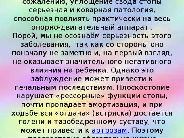  Чем опасно плоскостопие? К сожалению, уплощение свода стопы серьезная и коварная патология, способная повлиять практически на весь опорно-двигательный аппарат .  Порой, мы не осознаём серьезность этого заболевания, так как со стороны оно поначалу не заметно и, на первый взгляд, не оказывает значительного негативного влияния на ребенка. Однако это заблуждение может привести к печальным последствиям. Плоскостопие нарушает «рессорные» функции стопы, почти пропадает амортизация, и при ходьбе вся «отдача» (встряска) достается голени и тазобедренному суставу, что может привести к артрозам . Поэтому плоскостопие обязательно нужно профилактировать и лечить.   