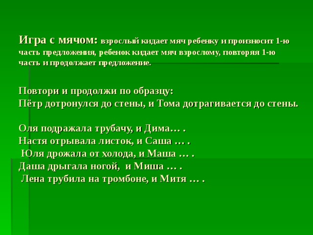  Игра с мячом: взрослый кидает мяч ребенку и произносит 1-ю часть предложения, ребенок кидает мяч взрослому, повторяя 1-ю часть и продолжает предложение.   Повтори и продолжи по образцу:  Пётр дотронулся до стены, и Тома дотрагивается до стены.    Оля подражала трубачу, и Дима… .  Настя отрывала листок, и Саша … .  Юля дрожала от холода, и Маша … .  Даша дрыгала ногой, и Миша … .  Лена трубила на тромбоне, и Митя … . 