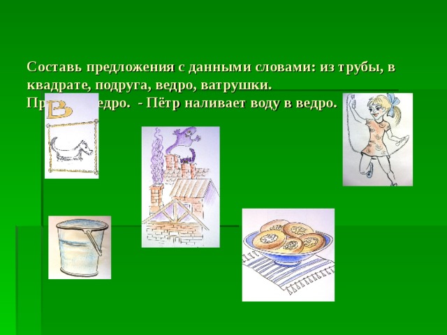   Составь предложения с данными словами: из трубы, в квадрате, подруга, ведро, ватрушки.  Пример: ведро. - Пётр наливает воду в ведро.    