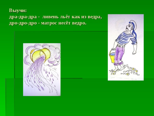 Выучи:  дра-дра-дра - ливень льёт как из ведра,  дро-дро-дро - матрос несёт ведро. 
