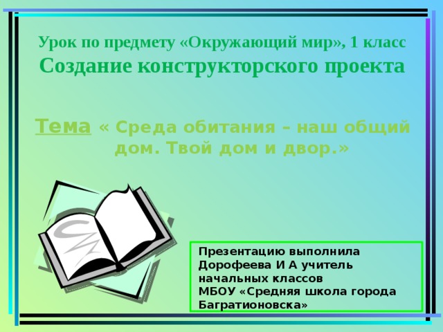 Урок по предмету «Окружающий мир», 1 класс  Создание конструкторского проекта Тема  « Среда обитания – наш общий дом. Твой дом и двор.»     Презентацию выполнила Дорофеева И А учитель начальных классов МБОУ «Средняя школа города Багратионовска» 