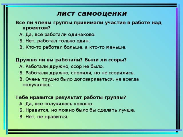 лист самооценки Все ли члены группы принимали участие в работе над проектом?   А. Да, все работали одинаково.   Б. Нет, работал только один.   В. Кто-то работал больше, а кто-то меньше.   Дружно ли вы работали? Были ли ссоры?   А. Работали дружно, ссор не было.   Б. Работали дружно, спорили, но не ссорились.   В. Очень трудно было договариваться, не всегда получалось.   Тебе нравится результат работы группы?   А. Да, все получилось хорошо.   Б. Нравится, но можно было бы сделать лучше.   В. Нет, не нравится. 