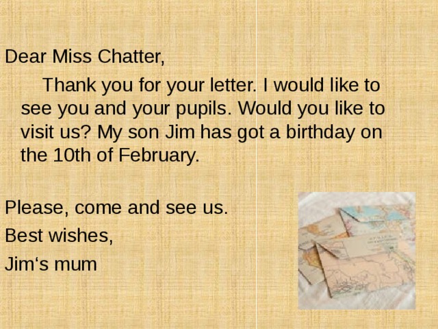 Dear Miss Chatter,  Thank you for your letter. I would like to see you and your pupils. Would you like to visit us? My son Jim has got a birthday on the 10th of February.   Please, come and see us. Best wishes, Jim ‘s mum 