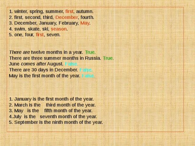 1. winter, spring, summer, first , autumn. 2. first, second, third, December , fourth. 3. December, January, February, May . 4. swim, skate, ski, season . 5. one, four, first , seven. There are twelve months in a year. True. There are three summer months in Russia. True.  June comes after August. False. There are 30 days in December. False. May is the first month of the year. False. 1. January is the first month of the year. 2. March is the third month of the year. 3. May is the fifth month of the year. 4.July is the seventh month of the year. 5. September is the ninth month of the year. 