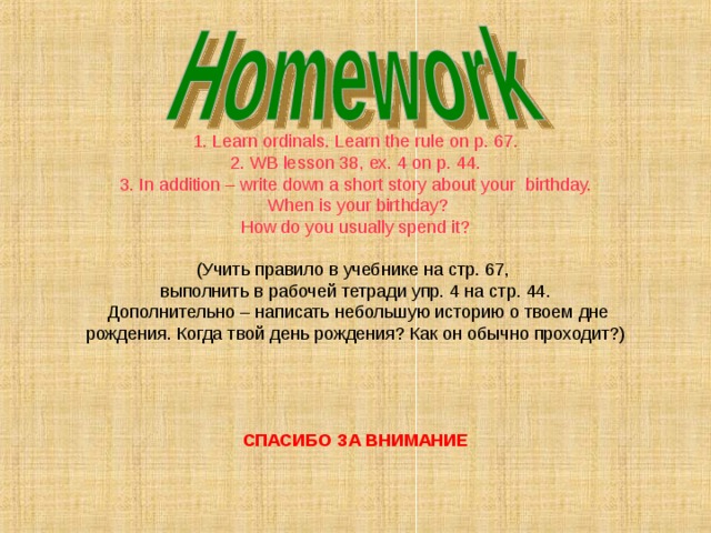 1. Learn ordinals . Learn the rule on p. 67. 2. WB lesson 38 , ex. 4 on p. 44. 3. In addition – write down a short story about your birthday.  When is your birthday ? How do you usually spend it ? (Учить правило в учебнике на стр. 67, выполнить в рабочей тетради упр. 4 на стр. 44.  Дополнительно – написать  небольшую историю о твоем дне рождения. Когда твой день рождения? Как он обычно проходит? ) СПАСИБО ЗА ВНИМАНИЕ  