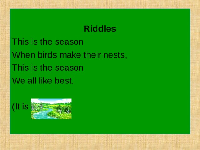 Riddles This is the season When birds make their nests, This is the season We all like best. (It is spring). 