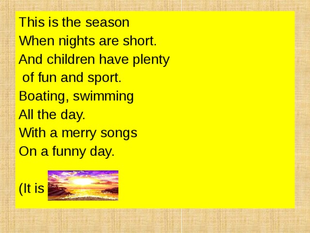 This is the season When nights are short. And children have plenty  of fun and sport. Boating, swimming All the day. With a merry songs On a funny day. (It is summer). 