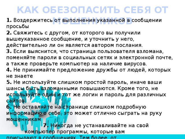 КАК ОБЕЗОПАСИТЬ СЕБЯ ОТ МОШЕННИКОВ 1.  Воздержитесь от выполнения указанной в сообщении просьбы 2.  Свяжитесь с другом, от которого вы получили вышеуказанное сообщение, и уточнить у него, действительно ли он является автором послания. 3.  Если выяснится, что страница пользователя взломана, поменяйте пароли в социальных сетях и электронной почте, а также проверьте компьютер на наличие вирусов. 4.  Не принимайте предложение дружбы от людей, которых не знаете 5.  Не используйте слишком простой пароль, иначе ваши шансы быть взломанными повышаются. Кроме того, не используйте один и тот же логин и пароль для различных сайтов 6.  Не оставляйте на странице слишком подробную информацию о себе, это может отлично сыграть на руку мошенникам     7.  Никогда не устанавливайте на свой      компьютер программы, которые вам      присылают в сообщениях. Тем более, от      незнакомых людей 