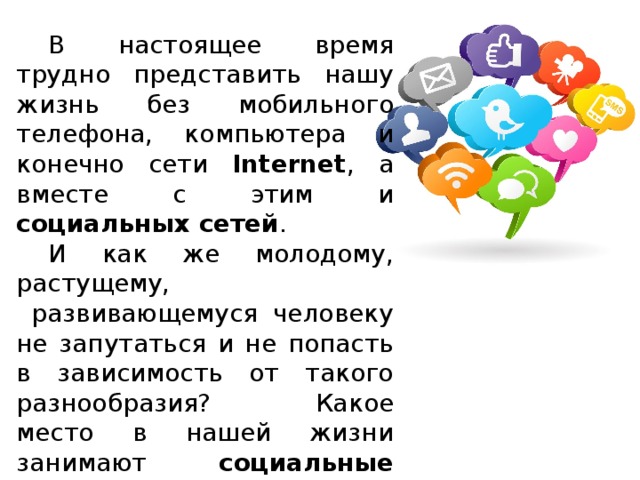  В настоящее время трудно представить нашу жизнь без мобильного телефона, компьютера и конечно сети Internet , а вместе с этим и социальных сетей .  И как же молодому, растущему,  развивающемуся человеку не запутаться и не попасть в зависимость от такого разнообразия?  Какое место в нашей жизни занимают социальные сети ?  Как они влияют на нас, помогают или же только отнимают время? 