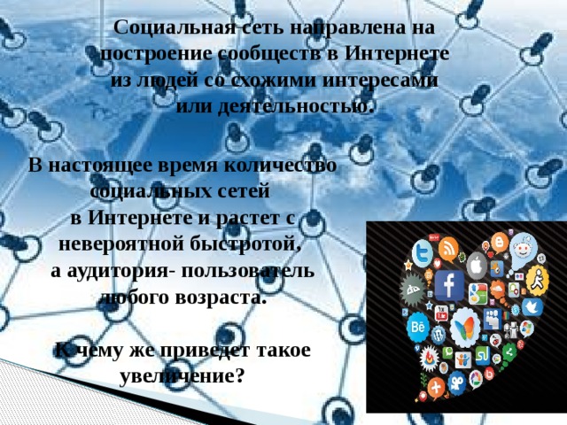 Социальная сеть направлена на построение сообществ в Интернете из людей со схожими интересами или деятельностью. В настоящее время количество социальных сетей в Интернете и растет с невероятной быстротой, а аудитория- пользователь любого возраста.  К чему же приведет такое увеличение? 
