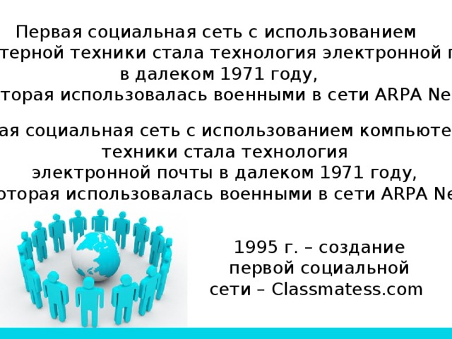 Первая социальная сеть с использованием компьютерной техники стала технология электронной почты в далеком 1971 году,  которая использовалась военными в сети ARPA Net. Первая социальная сеть с использованием компьютерной техники стала технология электронной почты в далеком 1971 году, которая использовалась военными в сети ARPA Net. 1995 г. – создание первой социальной сети – Сlassmatess.com 